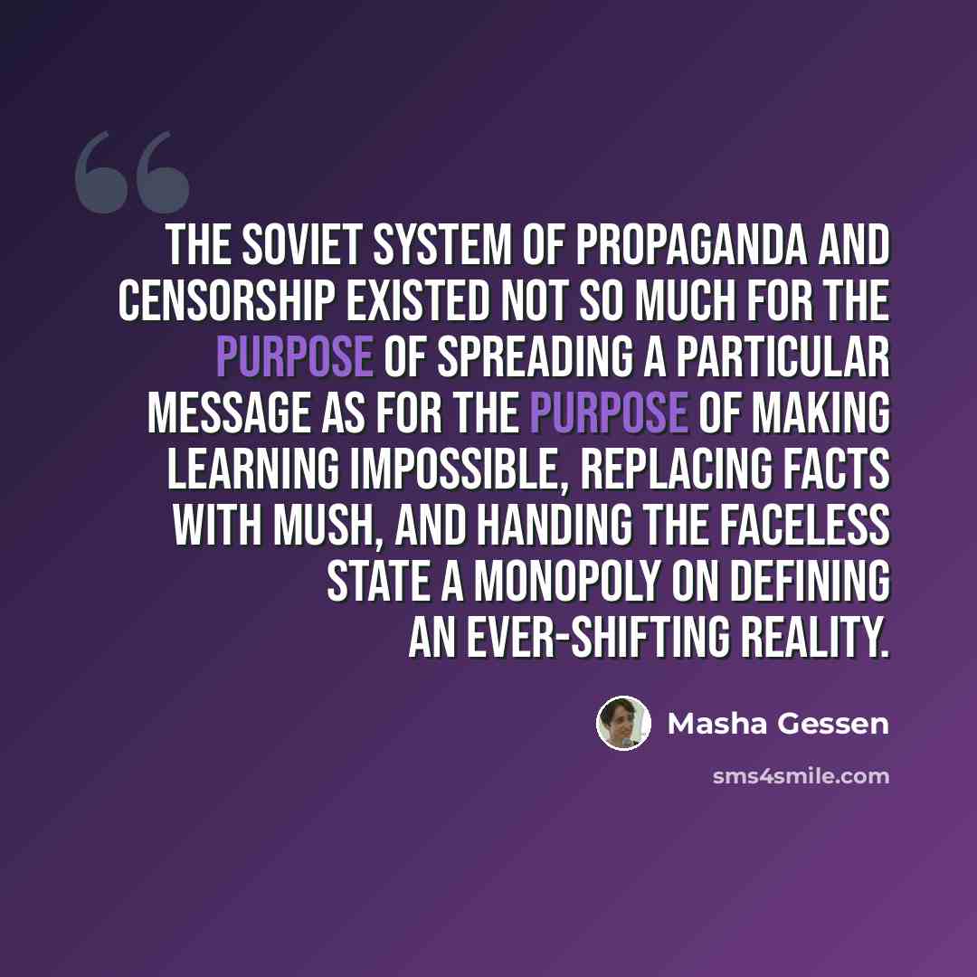 “The Soviet system of propaganda and censorship existed not so much for the purpose of spreading a particular message as for the purpose of making learning impossible, replacing facts with mush, and handing the faceless state a monopoly on defining an ever-shifting reality.” quote by Masha Gessen