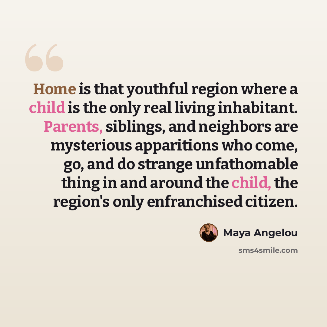 “Home is that youthful region where a child is the only real living inhabitant. Parents, siblings, and neighbors are mysterious apparitions who come, go, and do strange unfathomable thing in and around the child, the region's only enfranchised citizen.” quote by Maya Angelou