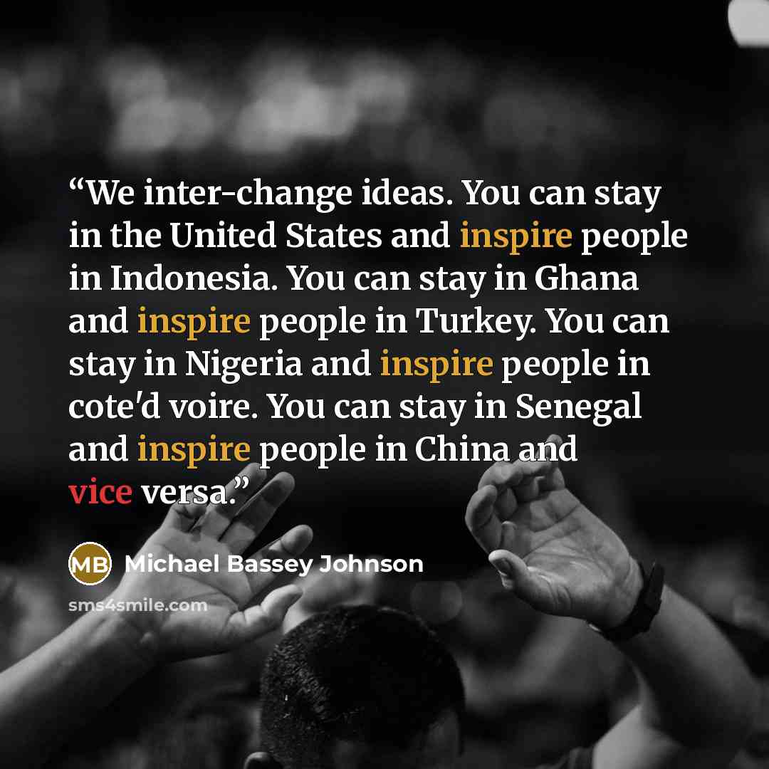 “We inter-change ideas. You can stay in the United States and inspire people in Indonesia. You can stay in Ghana and inspire people in Turkey. You can stay in Nigeria and inspire people in cote'd voire. You can stay in Senegal and inspire people in China and vice versa.” quote by Michael Bassey Johnson