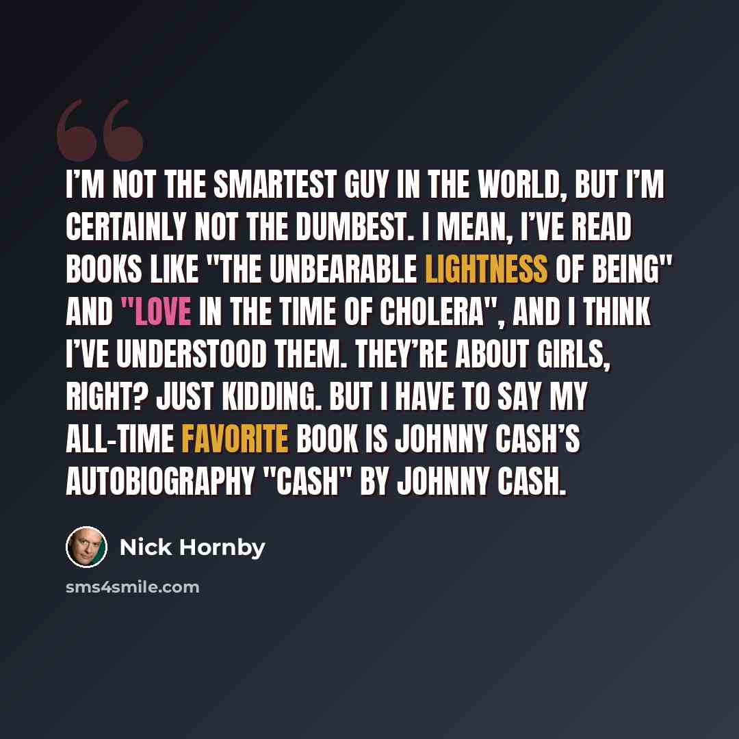 “I’m not the smartest guy in the world, but I’m certainly not the dumbest. I mean, I’ve read books like "The Unbearable Lightness of Being" and "Love in the Time of Cholera", and I think I’ve understood them. They’re about girls, right? Just kidding. But I have to say my all-time favorite book is…” quote by Nick Hornby