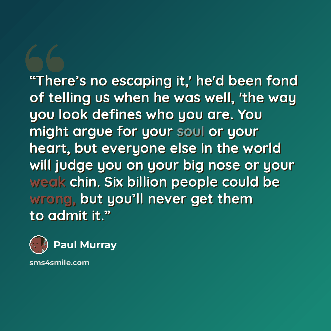 “There’s no escaping it,' he'd been fond of telling us when he was well, 'the way you look defines who you are. You might argue for your soul or your heart, but everyone else in the world will judge you on your big nose or your weak chin. Six billion people could be wrong, but you’ll never get them…” quote by Paul Murray