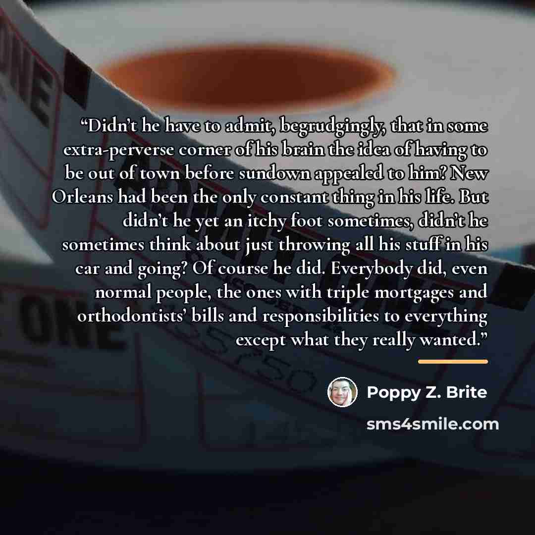 “Didn’t he have to admit, begrudgingly, that in some extra-perverse corner of his brain the idea of having to be out of town before sundown appealed to him? New Orleans had been the only constant thing in his life. But didn’t he yet an itchy foot sometimes, didn’t he sometimes think about just…” quote by Poppy Z. Brite