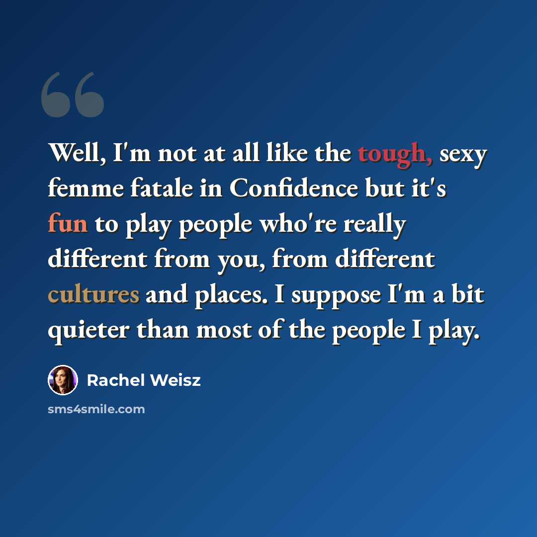 “Well, I'm not at all like the tough, sexy femme fatale in Confidence but it's fun to play people who're really different from you, from different cultures and places. I suppose I'm a bit quieter than most of the people I play.” quote by Rachel Weisz