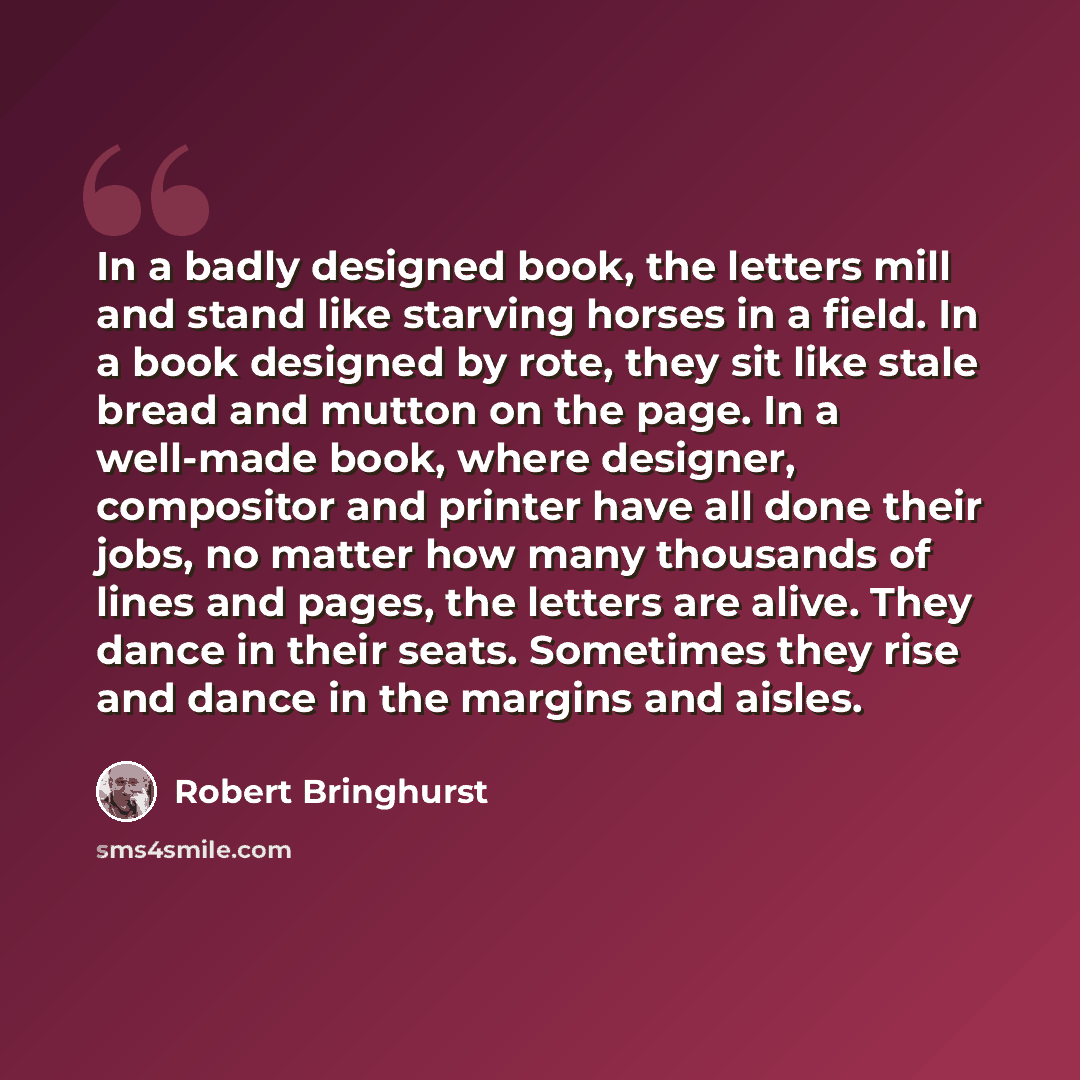 “In a badly designed book, the letters mill and stand like starving horses in a field. In a book designed by rote, they sit like stale bread and mutton on the page. In a well-made book, where designer, compositor and printer have all done their jobs, no matter how many thousands of lines and pages…” quote by Robert Bringhurst
