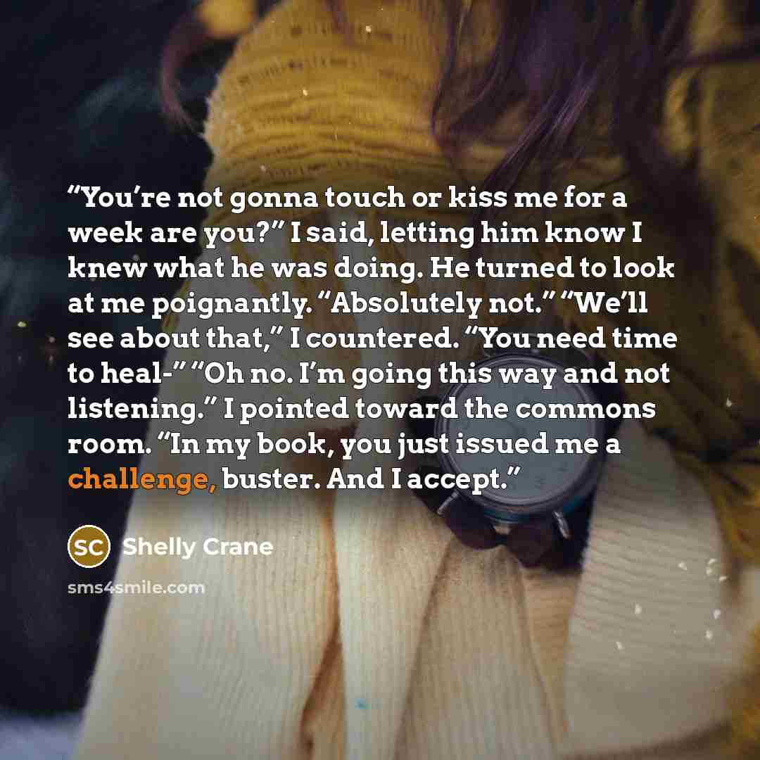 “You’re not gonna touch or kiss me for a week are you?” I said, letting him know I knew what he was doing. He turned to look at me poignantly. “Absolutely not.” “We’ll see about that,” I countered. “You need time to heal-” “Oh no. I’m going this way and not listening.” I pointed toward the commons…” quote by Shelly Crane