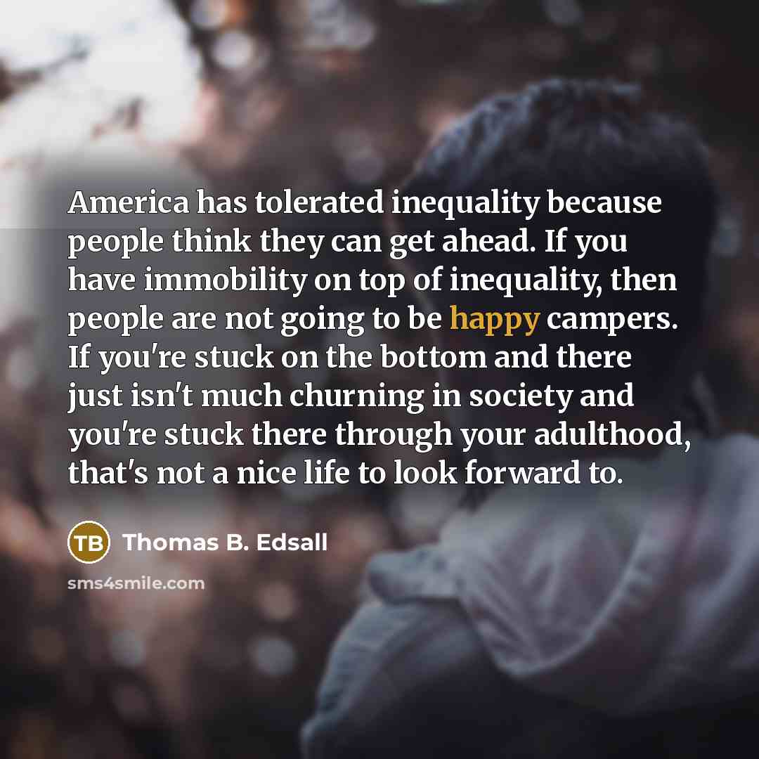 “America has tolerated inequality because people think they can get ahead. If you have immobility on top of inequality, then people are not going to be happy campers. If you're stuck on the bottom and there just isn't much churning in society and you're stuck there through your adulthood, that's…” quote by Thomas B. Edsall