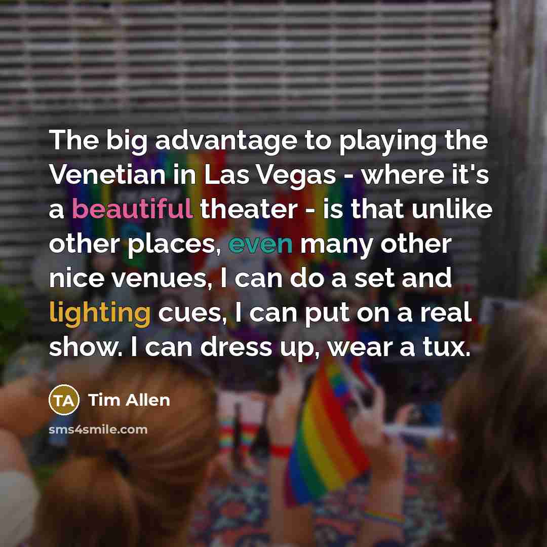 “The big advantage to playing the Venetian in Las Vegas - where it's a beautiful theater - is that unlike other places, even many other nice venues, I can do a set and lighting cues, I can put on a real show. I can dress up, wear a tux.” quote by Tim Allen