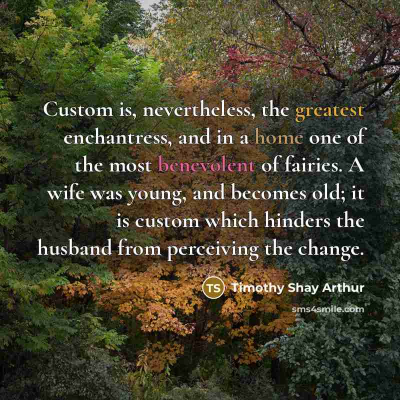 “Custom is, nevertheless, the greatest enchantress, and in a home one of the most benevolent of fairies. A wife was young, and becomes old; it is custom which hinders the husband from perceiving the change.” quote by Timothy Shay Arthur