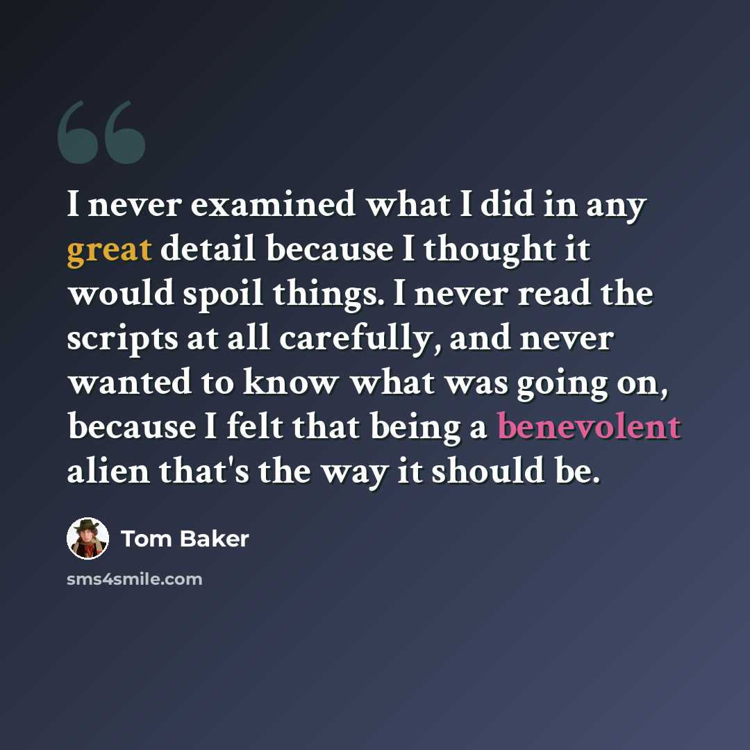 “I never examined what I did in any great detail because I thought it would spoil things. I never read the scripts at all carefully, and never wanted to know what was going on, because I felt that being a benevolent alien that's the way it should be.” quote by Tom Baker