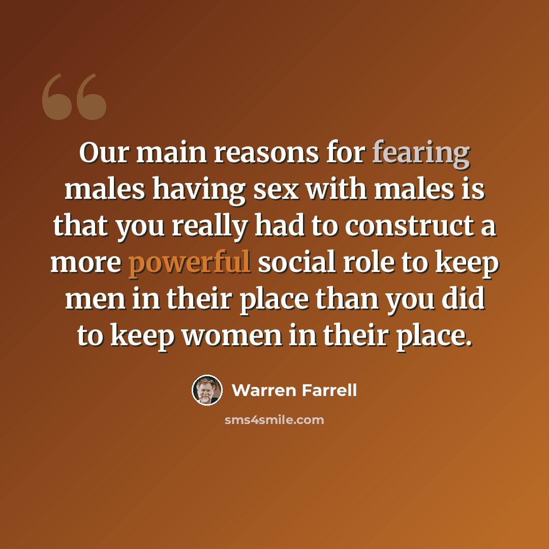 “Our main reasons for fearing males having sex with males is that you really had to construct a more powerful social role to keep men in their place than you did to keep women in their place.” quote by Warren Farrell