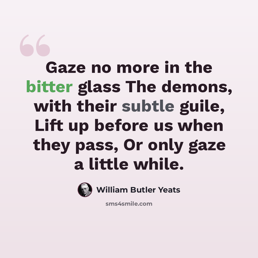 “Gaze no more in the bitter glass The demons, with their subtle guile, Lift up before us when they pass, Or only gaze a little while.” quote by William Butler Yeats