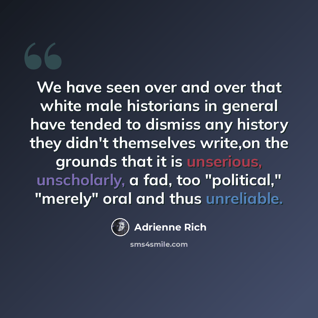 “We have seen over and over that white male historians in general have tended to dismiss any history they didn't themselves write,on the grounds that it is unserious, unscholarly, a fad, too "political," "merely" oral and thus unreliable.” quote by Adrienne Rich