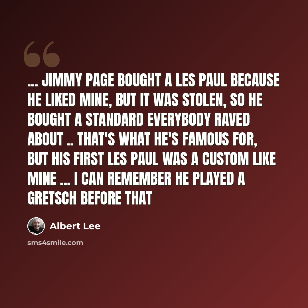 “... Jimmy Page bought a Les Paul because he liked mine, but it was stolen, so he bought a Standard everybody raved about .. that's what he's famous for, but his first Les Paul was a Custom like mine ... I can remember he played a Gretsch before that” quote by Albert Lee