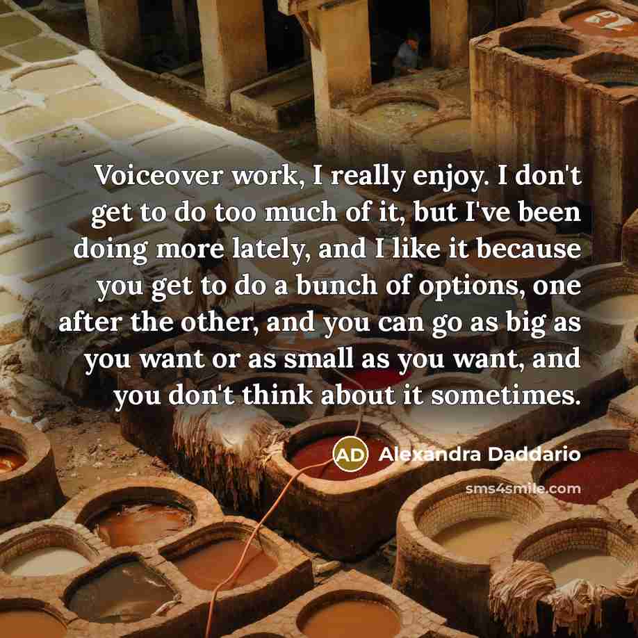 “Voiceover work, I really enjoy. I don't get to do too much of it, but I've been doing more lately, and I like it because you get to do a bunch of options, one after the other, and you can go as big as you want or as small as you want, and you don't think about it sometimes.” quote by Alexandra Daddario