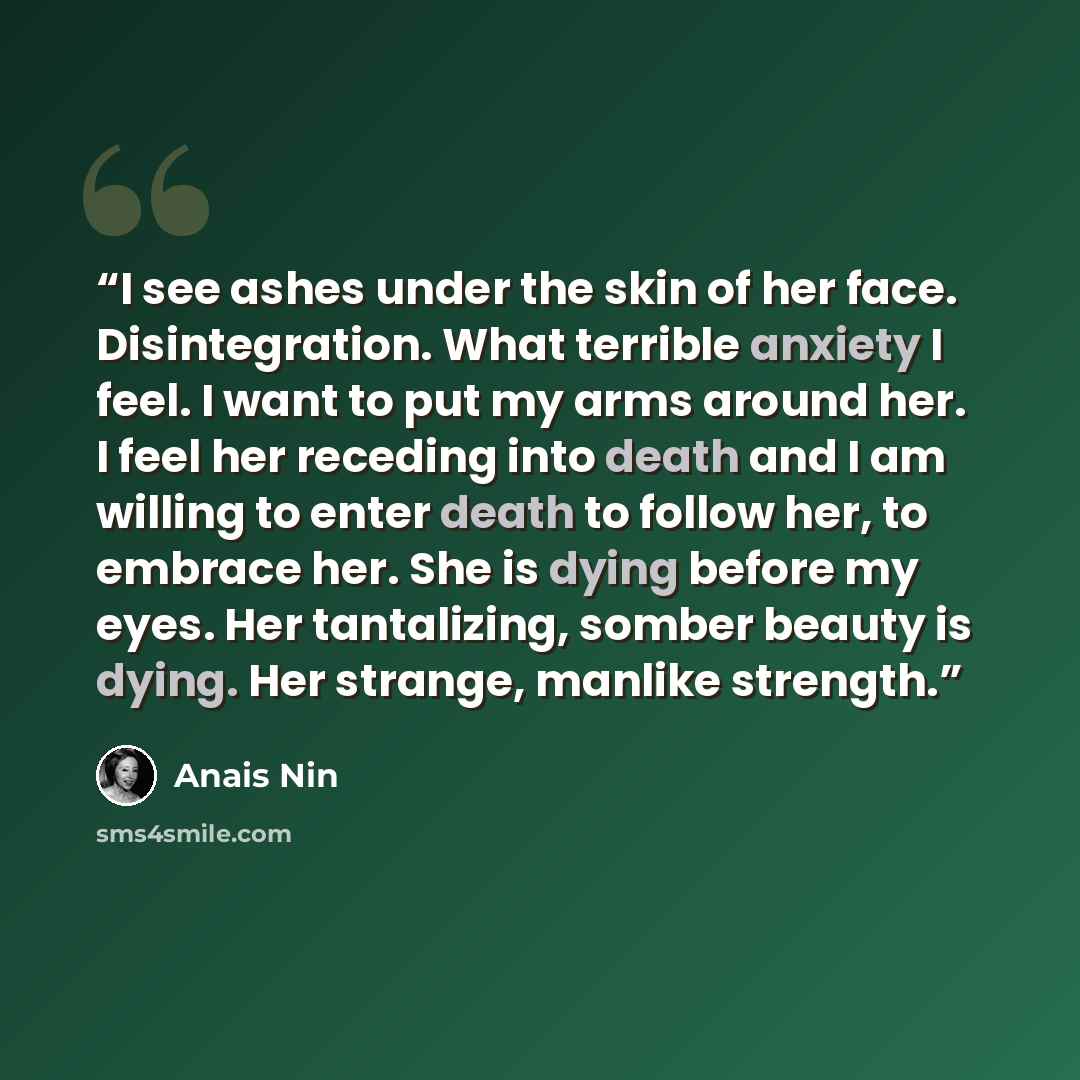 “I see ashes under the skin of her face. Disintegration. What terrible anxiety I feel. I want to put my arms around her. I feel her receding into death and I am willing to enter death to follow her, to embrace her. She is dying before my eyes. Her tantalizing, somber beauty is dying. Her strange…” quote by Anaïs Nin