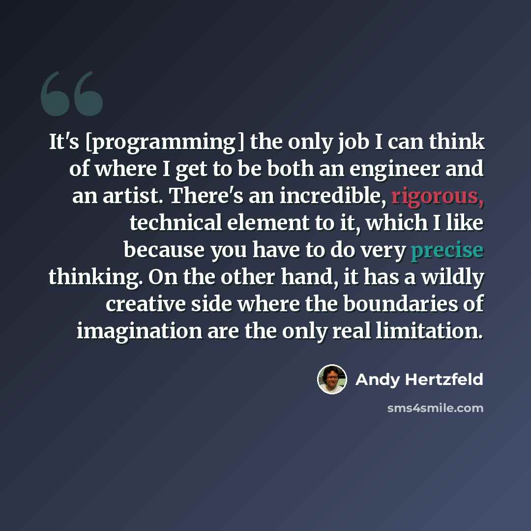 “It's [programming] the only job I can think of where I get to be both an engineer and an artist. There's an incredible, rigorous, technical element to it, which I like because you have to do very precise thinking. On the other hand, it has a wildly creative side where the boundaries of imagination…” quote by Andy Hertzfeld
