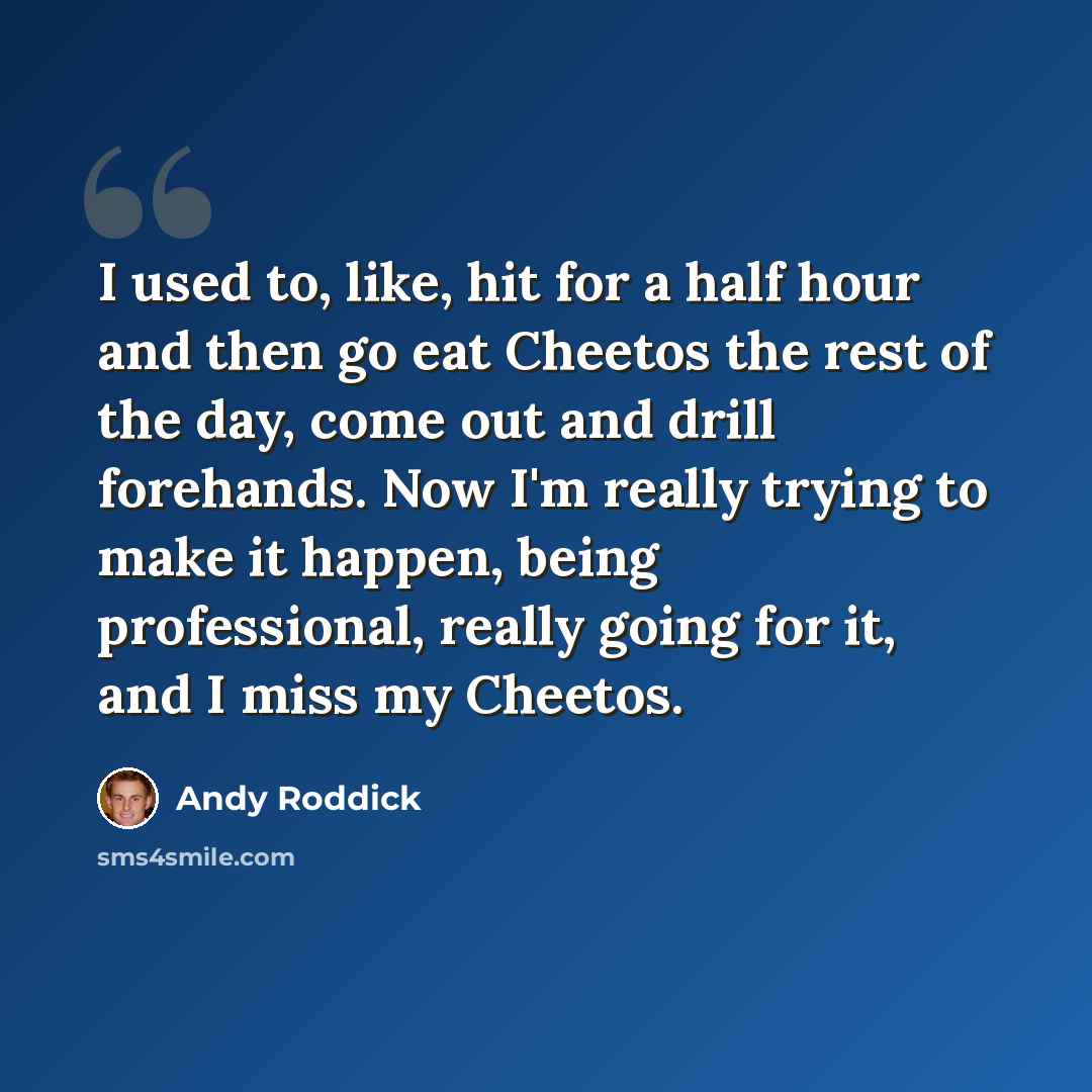 “I used to, like, hit for a half hour and then go eat Cheetos the rest of the day, come out and drill forehands. Now I'm really trying to make it happen, being professional, really going for it, and I miss my Cheetos.” quote by Andy Roddick