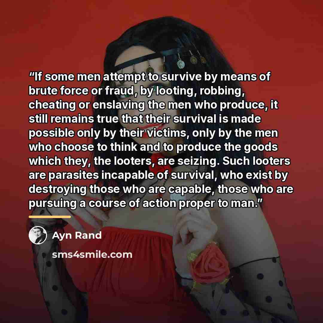 “If some men attempt to survive by means of brute force or fraud, by looting, robbing, cheating or enslaving the men who produce, it still remains true that their survival is made possible only by their victims, only by the men who choose to think and to produce the goods which they, the looters…” quote by Ayn Rand