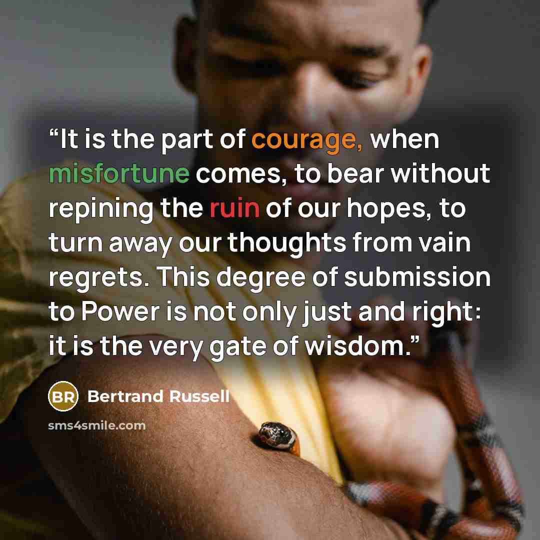 “It is the part of courage, when misfortune comes, to bear without repining the ruin of our hopes, to turn away our thoughts from vain regrets. This degree of submission to Power is not only just and right: it is the very gate of wisdom.” quote by Bertrand Russell