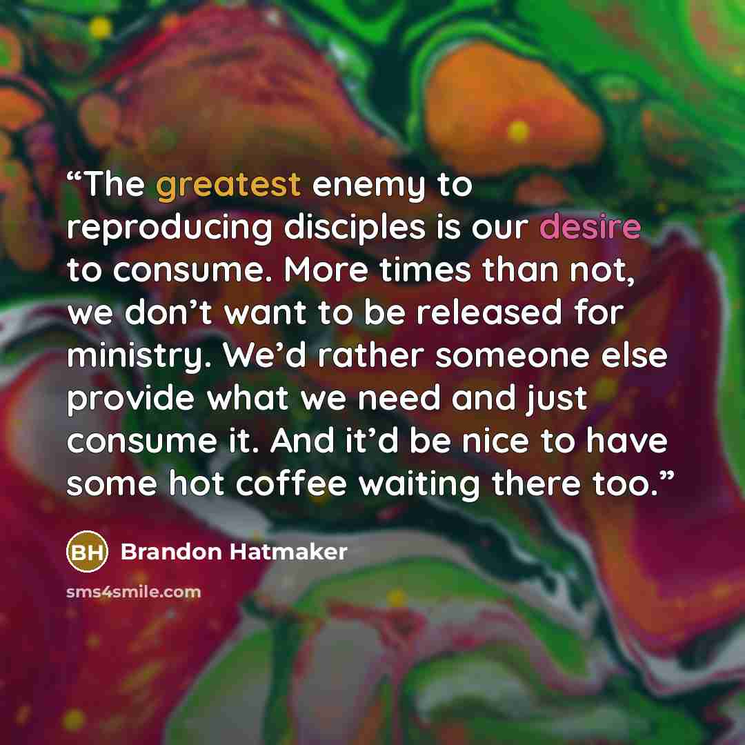 “The greatest enemy to reproducing disciples is our desire to consume. More times than not, we don’t want to be released for ministry. We’d rather someone else provide what we need and just consume it. And it’d be nice to have some hot coffee waiting there too.” quote by Brandon Hatmaker
