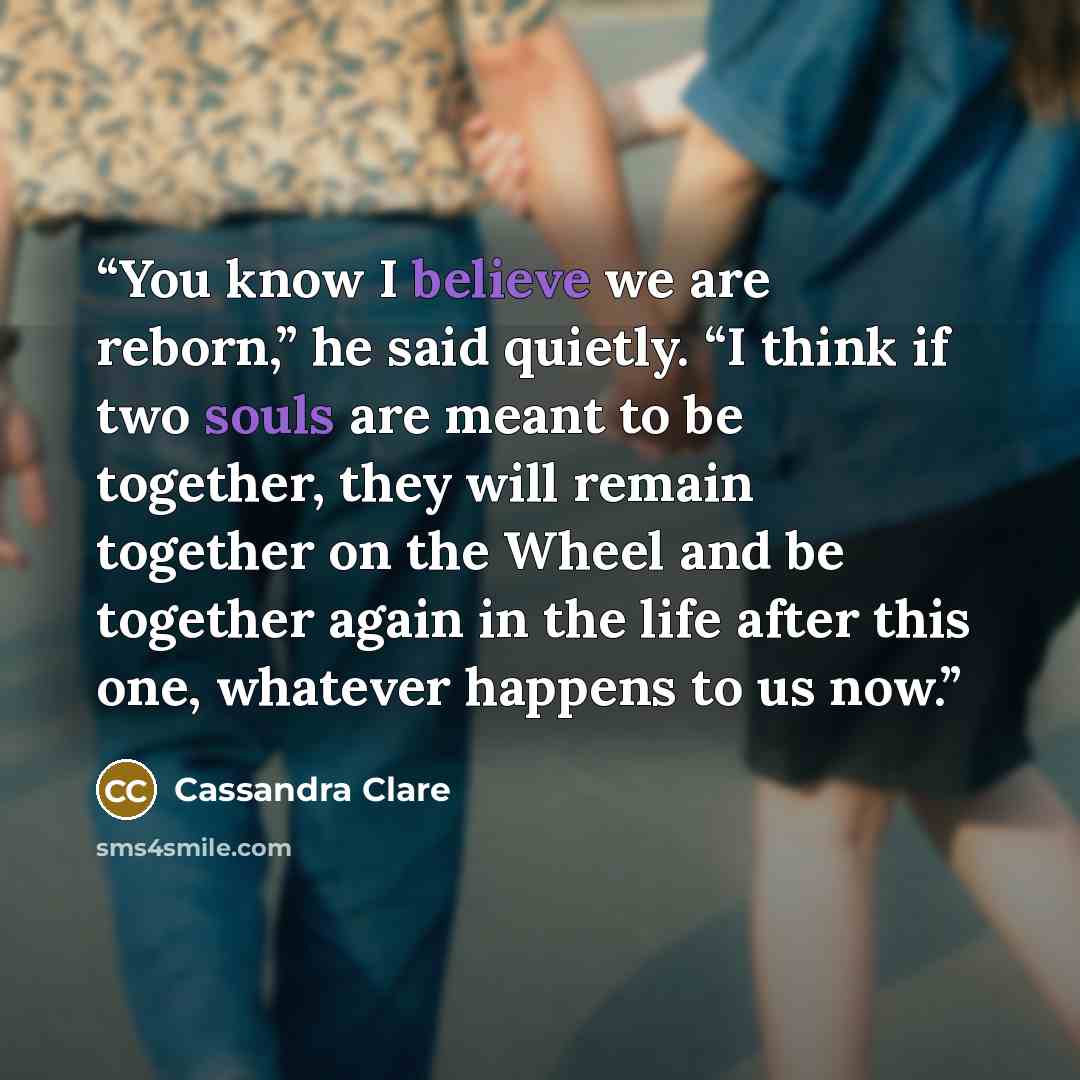 “You know I believe we are reborn,” he said quietly. “I think if two souls are meant to be together, they will remain together on the Wheel and be together again in the life after this one, whatever happens to us now.” quote by cassandra clare