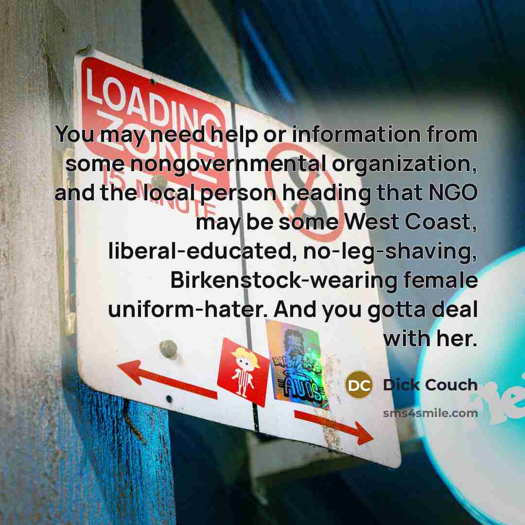 “You may need help or information from some nongovernmental organization, and the local person heading that NGO may be some West Coast, liberal-educated, no-leg-shaving, Birkenstock-wearing female uniform-hater. And you gotta deal with her.” quote by Dick Couch