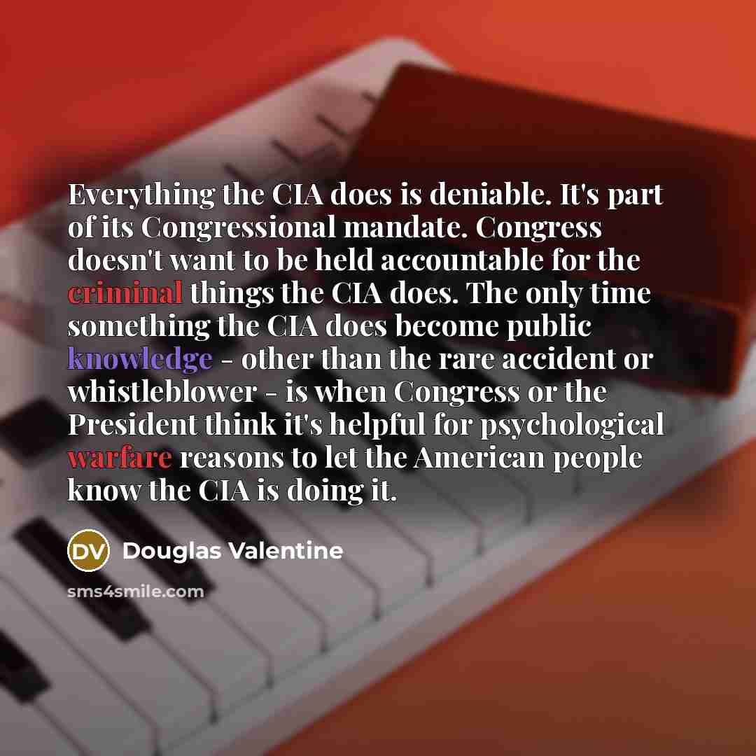 “Everything the CIA does is deniable. It's part of its Congressional mandate. Congress doesn't want to be held accountable for the criminal things the CIA does. The only time something the CIA does become public knowledge - other than the rare accident or whistleblower - is when Congress or the…” quote by Douglas Valentine