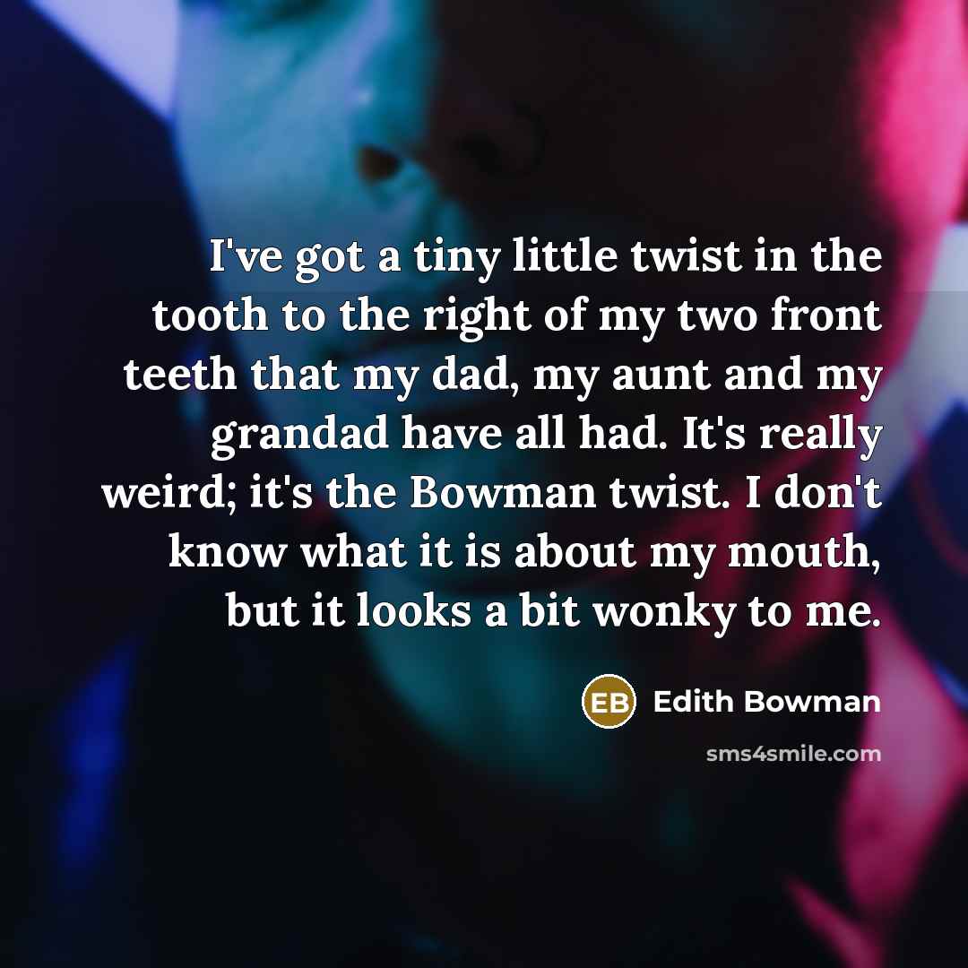 “I've got a tiny little twist in the tooth to the right of my two front teeth that my dad, my aunt and my grandad have all had. It's really weird; it's the Bowman twist. I don't know what it is about my mouth, but it looks a bit wonky to me.” quote by Edith Bowman