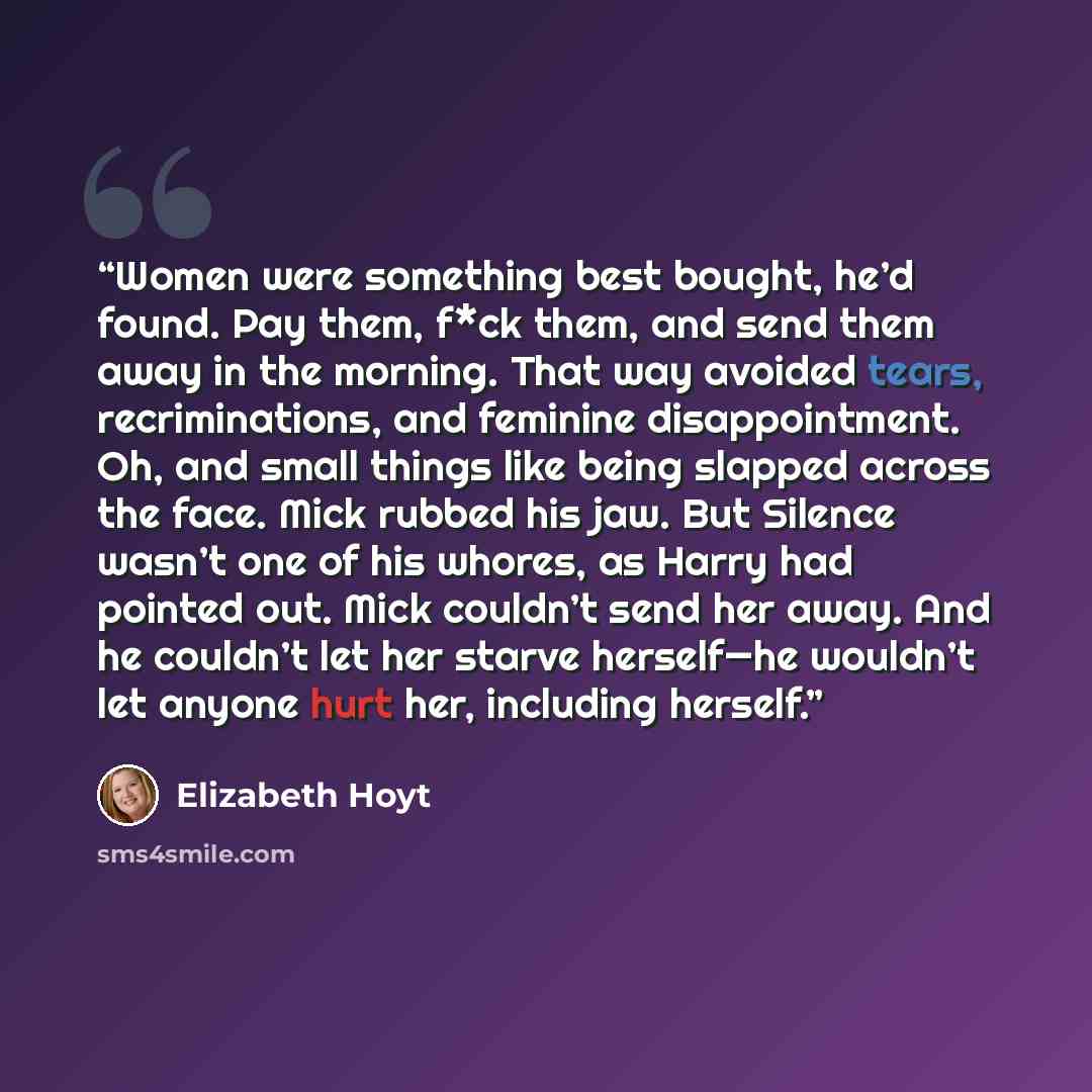 “Women were something best bought, he’d found. Pay them, f*ck them, and send them away in the morning. That way avoided tears, recriminations, and feminine disappointment. Oh, and small things like being slapped across the face. Mick rubbed his jaw. But Silence wasn’t one of his whores, as Harry…” quote by Elizabeth Hoyt