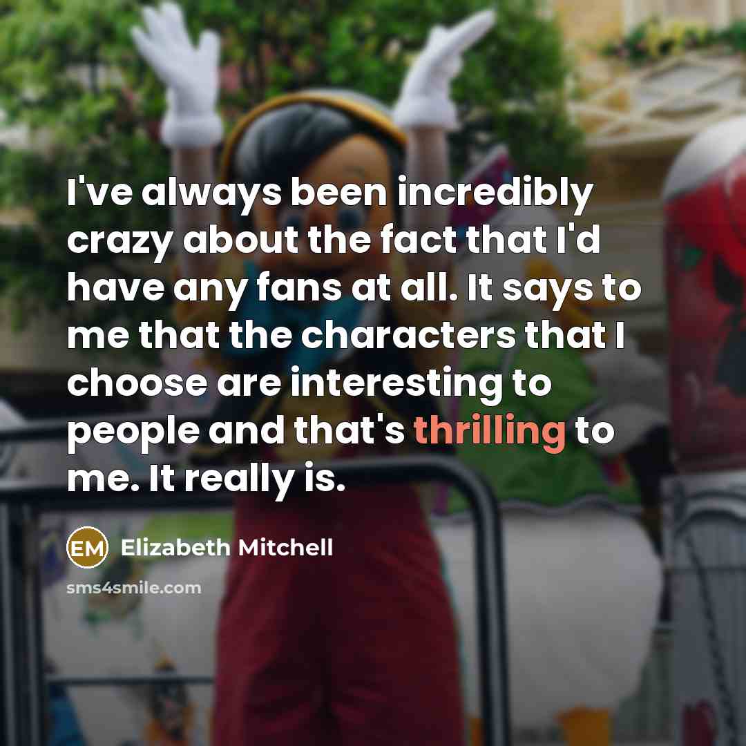 “I've always been incredibly crazy about the fact that I'd have any fans at all. It says to me that the characters that I choose are interesting to people and that's thrilling to me. It really is.” quote by Elizabeth Mitchell