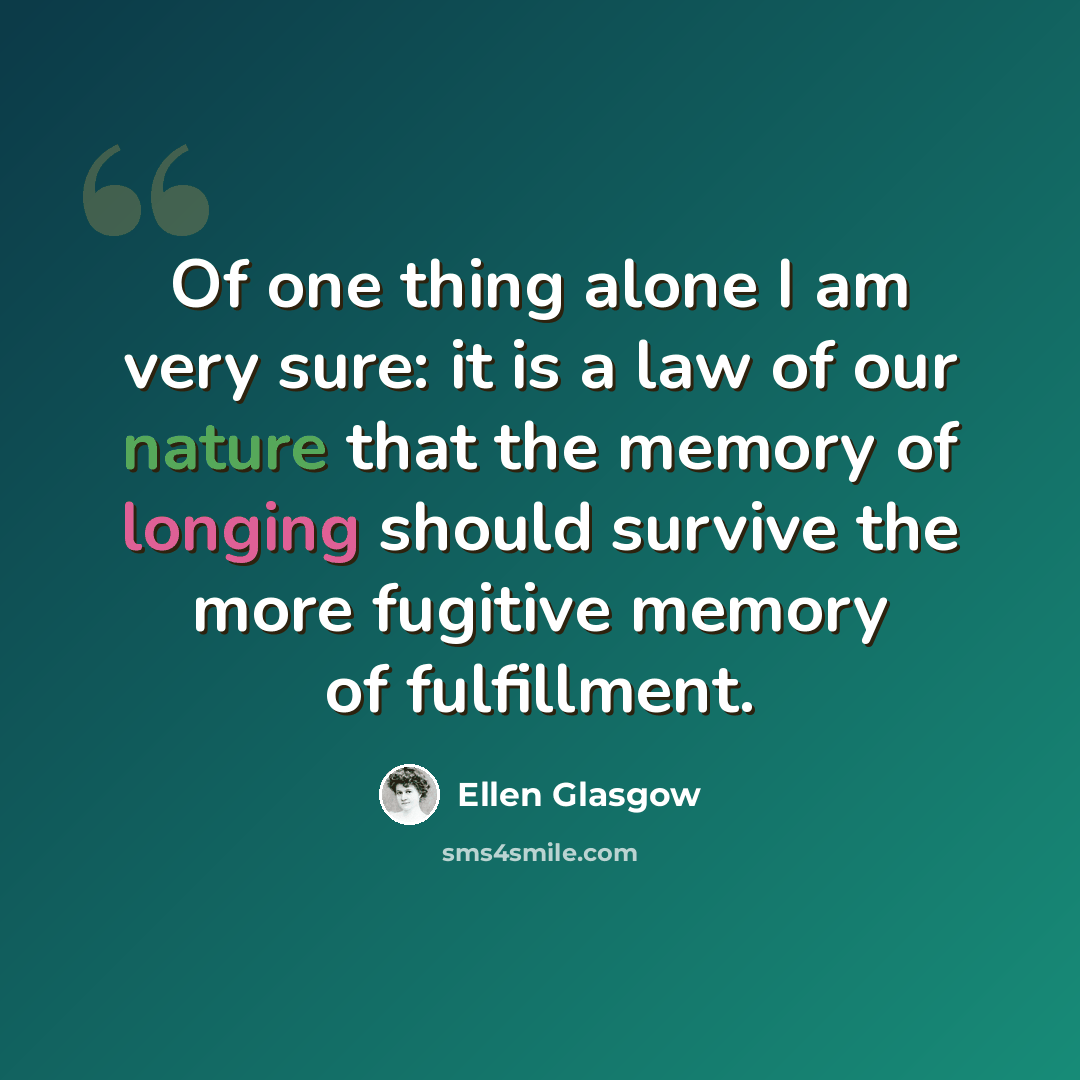 “Of one thing alone I am very sure: it is a law of our nature that the memory of longing should survive the more fugitive memory of fulfillment.” quote by Ellen Glasgow