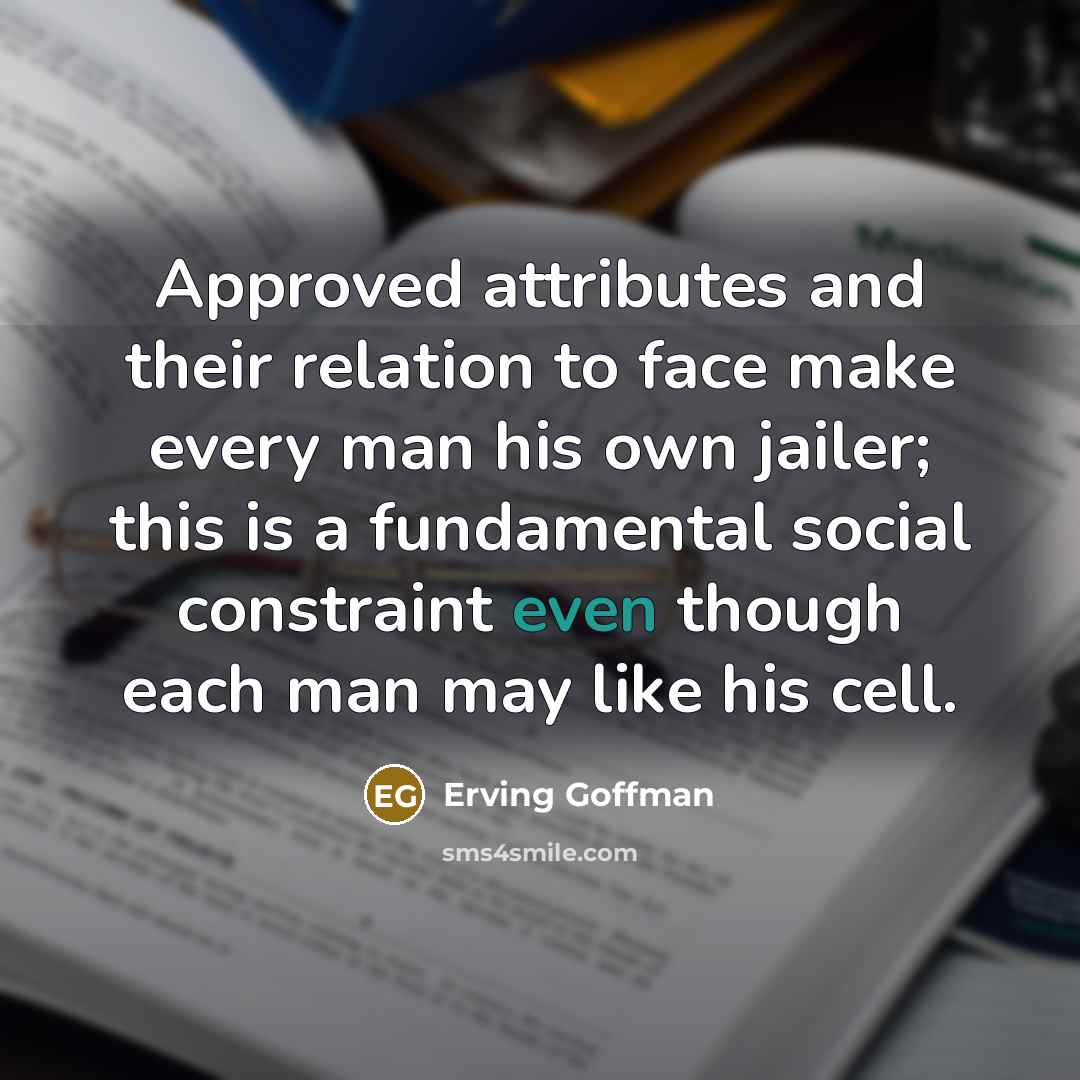“Approved attributes and their relation to face make every man his own jailer; this is a fundamental social constraint even though each man may like his cell.” quote by Erving Goffman