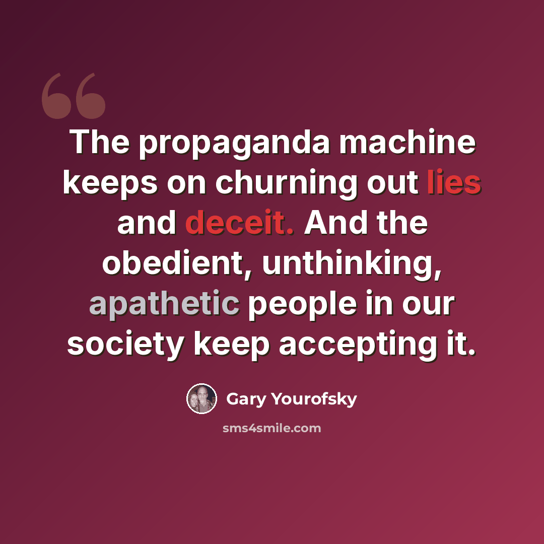 “The propaganda machine keeps on churning out lies and deceit. And the obedient, unthinking, apathetic people in our society keep accepting it.” quote by Gary Yourofsky