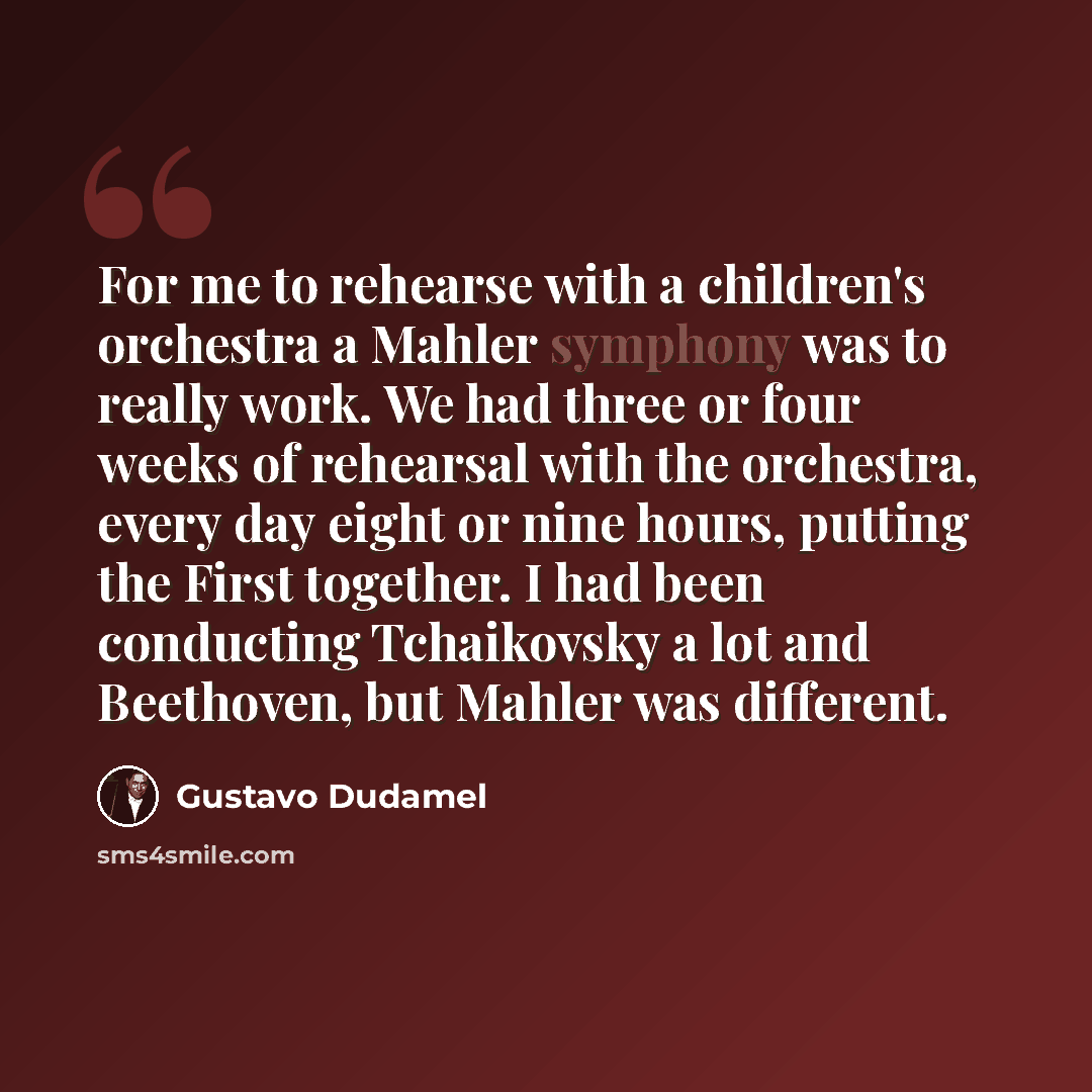 “For me to rehearse with a children's orchestra a Mahler symphony was to really work. We had three or four weeks of rehearsal with the orchestra, every day eight or nine hours, putting the First together. I had been conducting Tchaikovsky a lot and Beethoven, but Mahler was different.” quote by Gustavo Dudamel