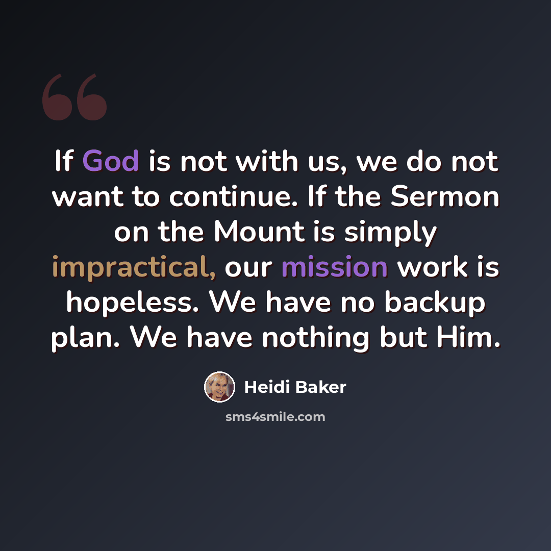 “If God is not with us, we do not want to continue. If the Sermon on the Mount is simply impractical, our mission work is hopeless. We have no backup plan. We have nothing but Him.” quote by Heidi Baker