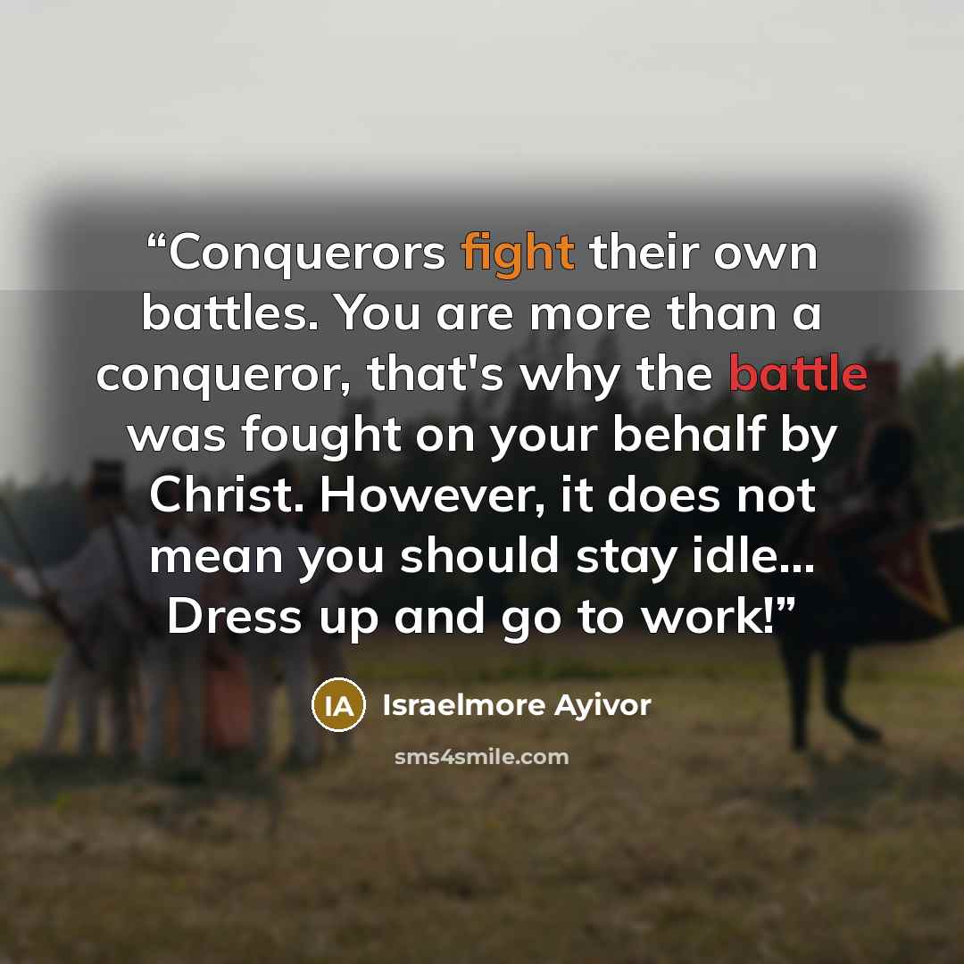 “Conquerors fight their own battles. You are more than a conqueror, that's why the battle was fought on your behalf by Christ. However, it does not mean you should stay idle... Dress up and go to work!” quote by Israelmore Ayivor