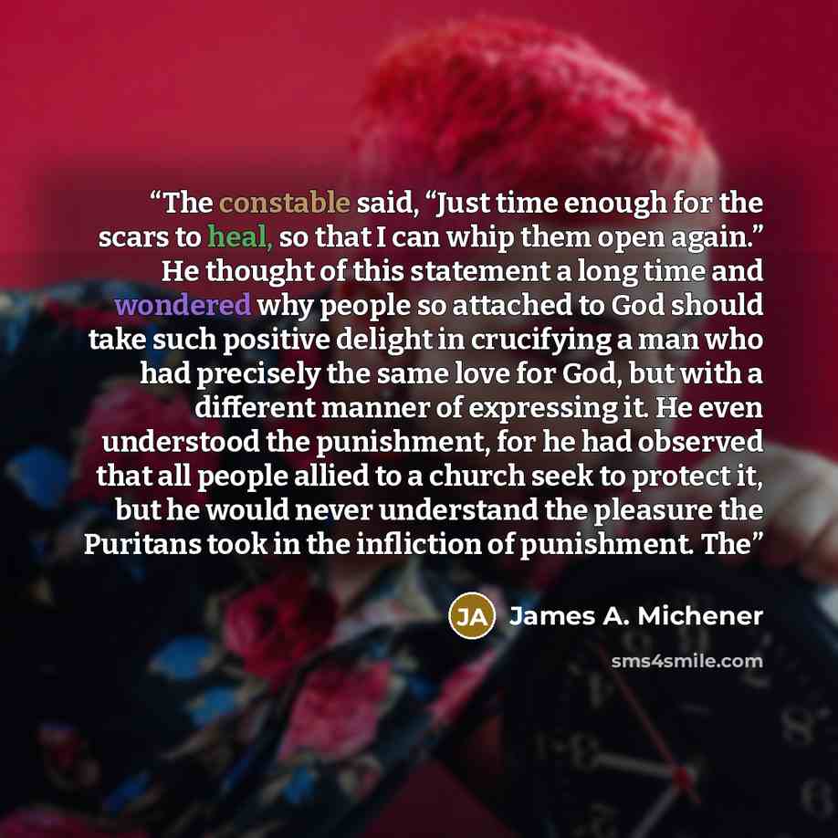 “The constable said, “Just time enough for the scars to heal, so that I can whip them open again.” He thought of this statement a long time and wondered why people so attached to God should take such positive delight in crucifying a man who had precisely the same love for God, but with a different…” quote by James A. Michener