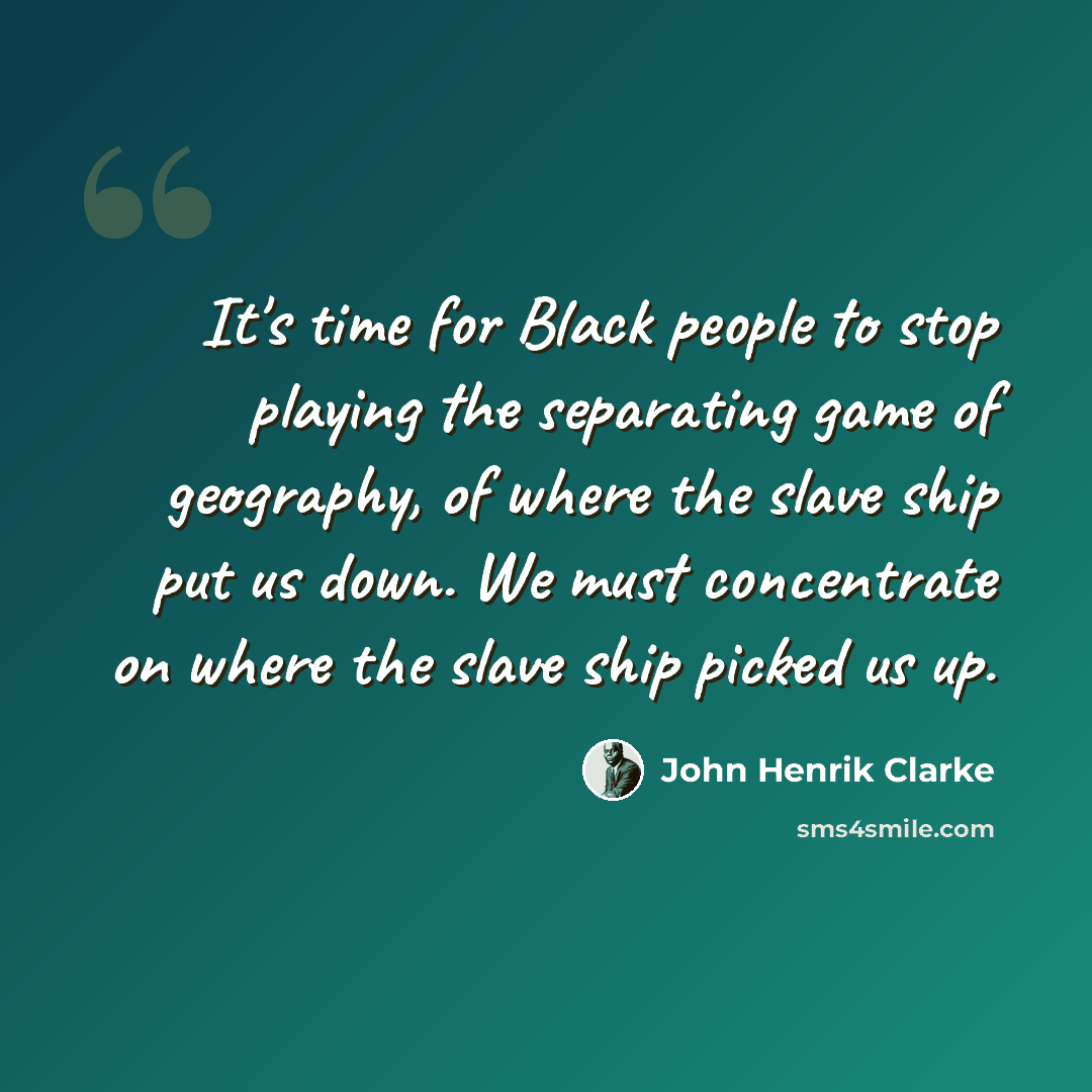 “It's time for Black people to stop playing the separating game of geography, of where the slave ship put us down. We must concentrate on where the slave ship picked us up.” quote by John Henrik Clarke