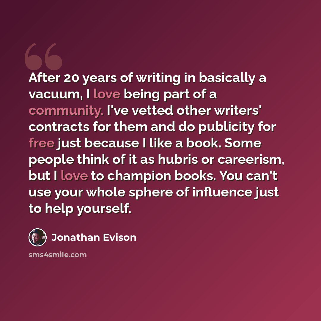 “After 20 years of writing in basically a vacuum, I love being part of a community. I've vetted other writers' contracts for them and do publicity for free just because I like a book. Some people think of it as hubris or careerism, but I love to champion books. You can't use your whole sphere of…” quote by Jonathan Evison