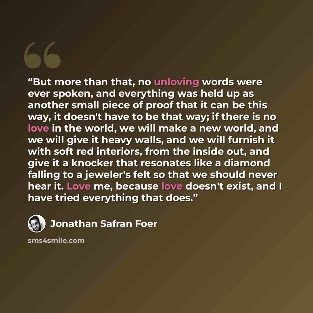 “But more than that, no unloving words were ever spoken, and everything was held up as another small piece of proof that it can be this way, it doesn't have to be that way; if there is no love in the world, we will make a new world, and we will give it heavy walls, and we will furnish it with soft…” quote by Jonathan Safran Foer