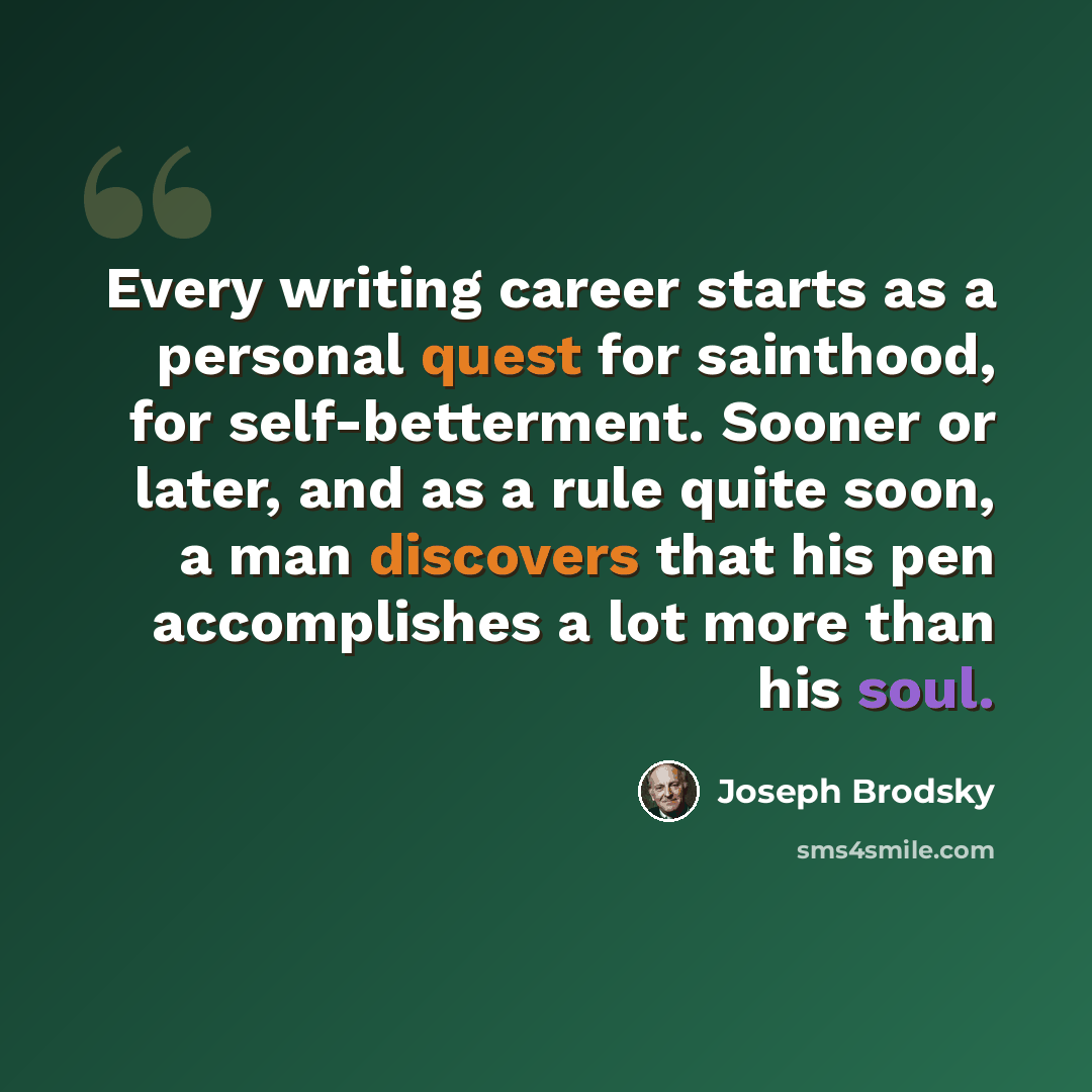“Every writing career starts as a personal quest for sainthood, for self-betterment. Sooner or later, and as a rule quite soon, a man discovers that his pen accomplishes a lot more than his soul.” quote by Joseph Brodsky