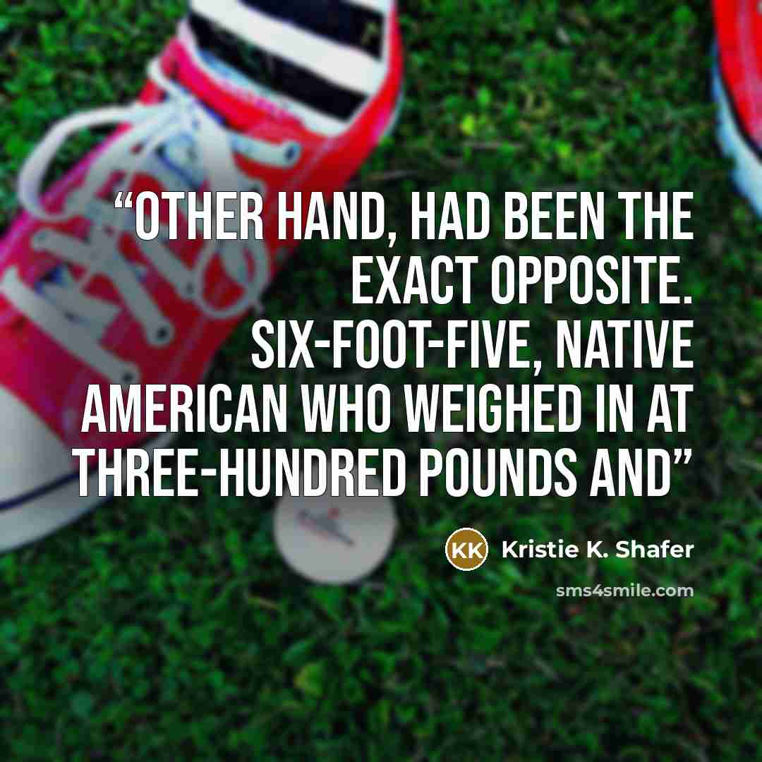 “other hand, had been the exact opposite. Six-foot-five, Native American who weighed in at three-hundred pounds and” quote by Kristie K. Shafer