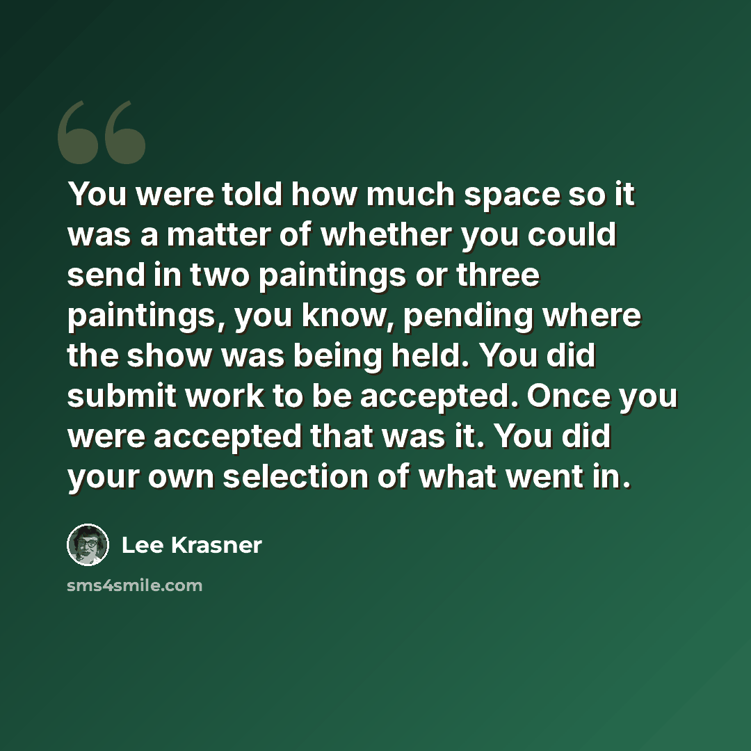 “You were told how much space so it was a matter of whether you could send in two paintings or three paintings, you know, pending where the show was being held. You did submit work to be accepted. Once you were accepted that was it. You did your own selection of what went in.” quote by Lee Krasner