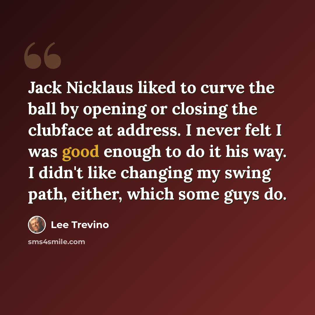 “Jack Nicklaus liked to curve the ball by opening or closing the clubface at address. I never felt I was good enough to do it his way. I didn't like changing my swing path, either, which some guys do.” quote by Lee Trevino