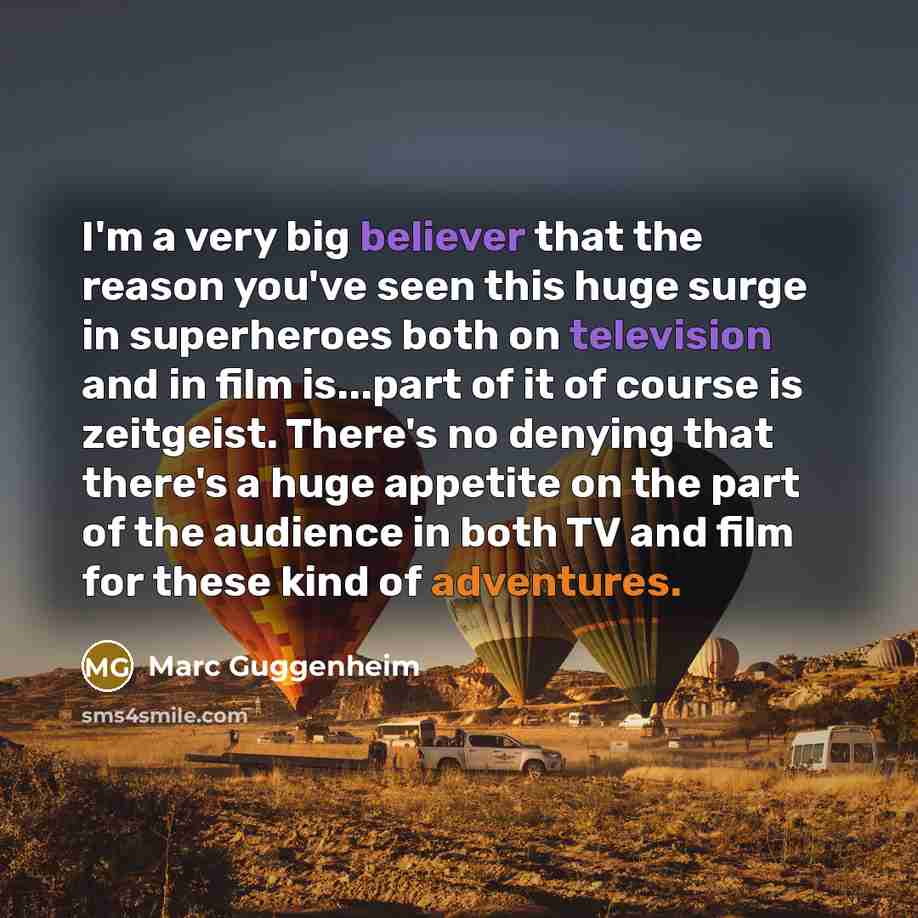 “I'm a very big believer that the reason you've seen this huge surge in superheroes both on television and in film is...part of it of course is zeitgeist. There's no denying that there's a huge appetite on the part of the audience in both TV and film for these kind of adventures.” quote by Marc Guggenheim