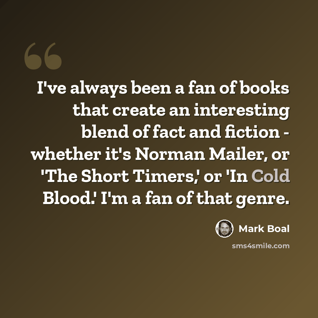 “I've always been a fan of books that create an interesting blend of fact and fiction - whether it's Norman Mailer, or 'The Short Timers,' or 'In Cold Blood.' I'm a fan of that genre.” quote by Mark Boal
