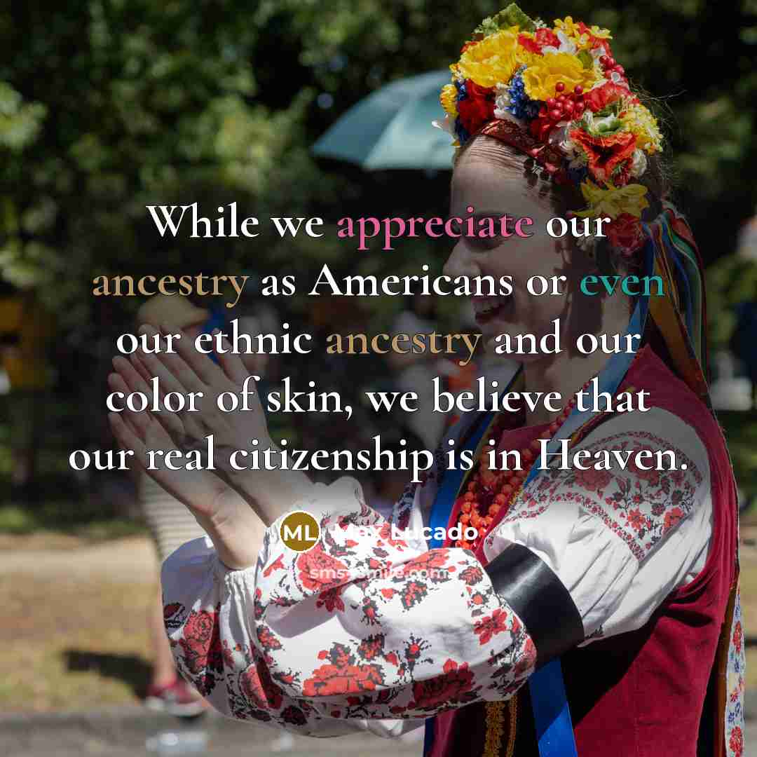 “While we appreciate our ancestry as Americans or even our ethnic ancestry and our color of skin, we believe that our real citizenship is in Heaven.” quote by Max Lucado