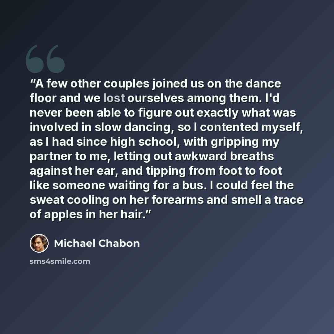 “A few other couples joined us on the dance floor and we lost ourselves among them. I'd never been able to figure out exactly what was involved in slow dancing, so I contented myself, as I had since high school, with gripping my partner to me, letting out awkward breaths against her ear, and…” quote by Michael Chabon