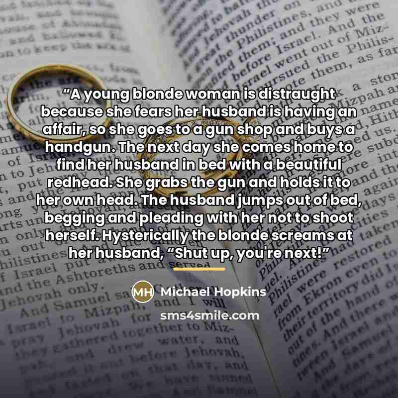 “A young blonde woman is distraught because she fears her husband is having an affair, so she goes to a gun shop and buys a handgun. The next day she comes home to find her husband in bed with a beautiful redhead. She grabs the gun and holds it to her own head. The husband jumps out of bed, begging…” quote by Michael Hopkins