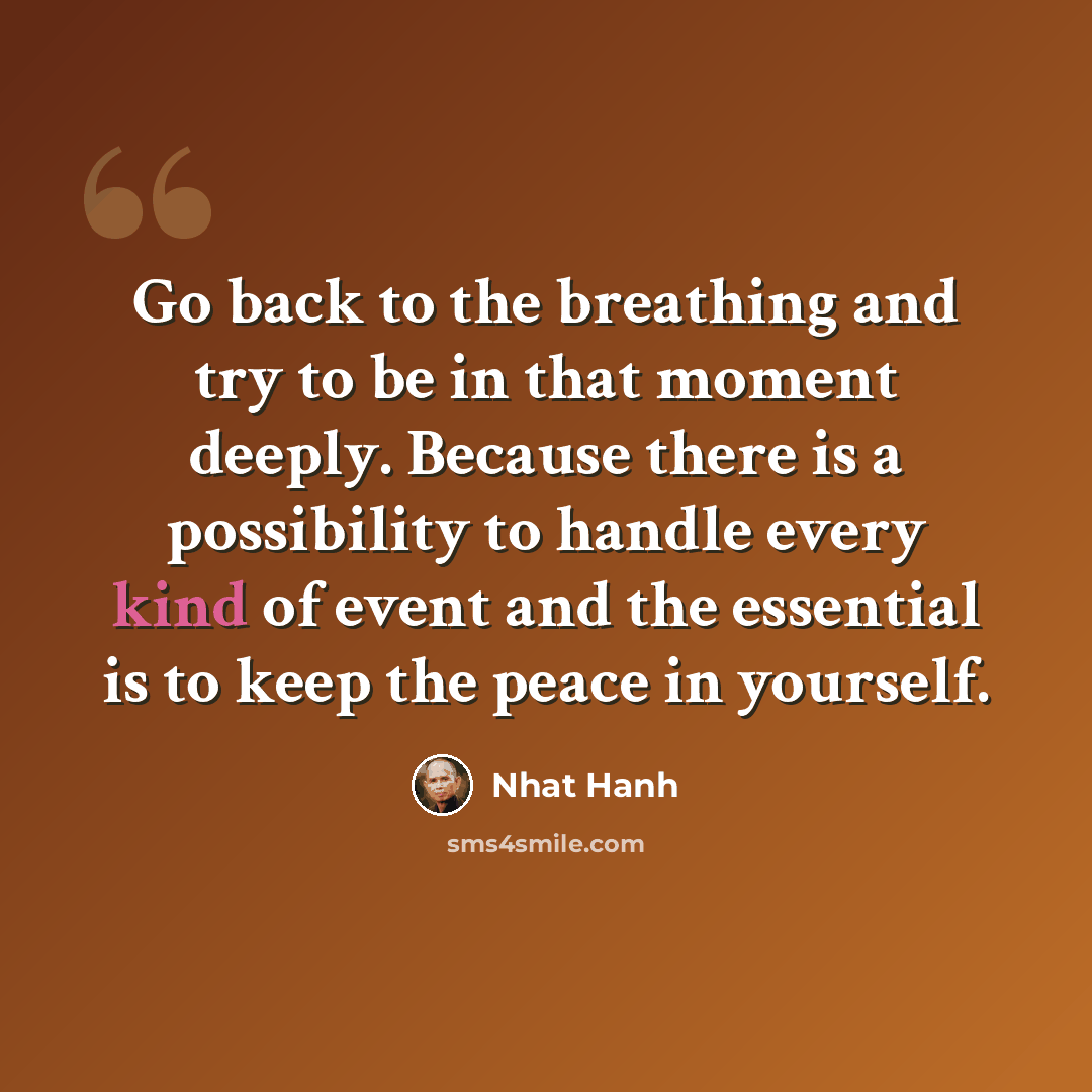 “Go back to the breathing and try to be in that moment deeply. Because there is a possibility to handle every kind of event and the essential is to keep the peace in yourself.” quote by Nhat Hanh
